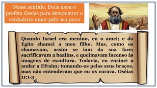 Nesse sentido, Deus usou o
profeta Oseias para demonstrar o
verdadeiro amor pelo seu povo
Quando Israel era menino, eu o amei; e do
Egito chamei a meu filho. Mas, como os
chamavam, assim se iam da sua face;
sacrificavam a baalins, e queimavam incenso às
imagens de escultura. Todavia, eu ensinei a
andar a Efraim; tomando-os pelos seus braços,
mas não entenderam que eu os curava. Oséias
11:1-3
 
