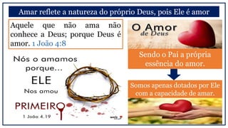 Amar reflete a natureza do próprio Deus, pois Ele é amor
Somos apenas dotados por Ele
com a capacidade de amar.
Aquele que não ama não
conhece a Deus; porque Deus é
amor. 1 João 4:8
Sendo o Pai a própria
essência do amor.
 