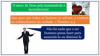 O amor de Deus pela humanidade é
incondicional.
Que quer que todos os homens se salvem, e venham
ao conhecimento da verdade. 1 Timóteo 2:4
Não há nada que o ser
humano possa fazer para
aumentá-lo ou diminuí-lo
 