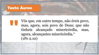 Vós que, em outro tempo, não éreis povo,
mas, agora, sois povo de Deus; que não
tínheis alcançado misericórdia, mas,
agora, alcançastes misericórdia.“
(1Pe 2.10)
"
Texto Áureo
 