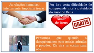As relações humanas,
infelizmente, implicam trocas.
Por isso certa dificuldade de
compreendermos a gratuidade
do amor de Deus.
Amor
de Deus
Pensamos que quando o
decepcionamos com nossas atitudes
e pecados, Ele vira as costas para
nós.
 