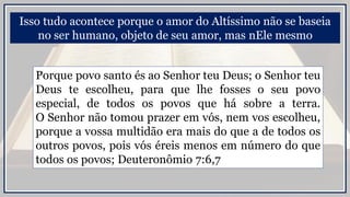 Isso tudo acontece porque o amor do Altíssimo não se baseia
no ser humano, objeto de seu amor, mas nEle mesmo
Porque povo santo és ao Senhor teu Deus; o Senhor teu
Deus te escolheu, para que lhe fosses o seu povo
especial, de todos os povos que há sobre a terra.
O Senhor não tomou prazer em vós, nem vos escolheu,
porque a vossa multidão era mais do que a de todos os
outros povos, pois vós éreis menos em número do que
todos os povos; Deuteronômio 7:6,7
 