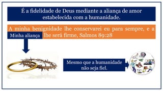É a fidelidade de Deus mediante a aliança de amor
estabelecida com a humanidade.
A minha benignidade lhe conservarei eu para sempre, e a
minha aliança lhe será firme, Salmos 89:28
Mesmo que a humanidade
não seja fiel.
Minha aliança
 