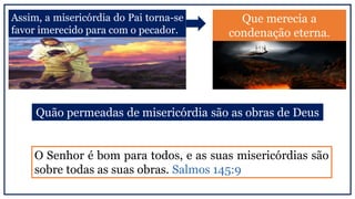 Assim, a misericórdia do Pai torna-se
favor imerecido para com o pecador.
Que merecia a
condenação eterna.
O Senhor é bom para todos, e as suas misericórdias são
sobre todas as suas obras. Salmos 145:9
Quão permeadas de misericórdia são as obras de Deus
 