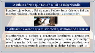 A Bíblia afirma que Deus é o Pai da misericórdia.
Misericordioso e piedoso é o Senhor; longânimo e grande em
benignidade. Não reprovará perpetuamente, nem para sempre
reterá a sua ira. Não nos tratou segundo os nossos pecados, nem
nos recompensou segundo as nossas iniqüidades. Salmos 103:8-10
o Altíssimo exerce a sua misericórdia, demorando a irar-se
Bendito seja o Deus e Pai de nosso Senhor Jesus Cristo, o Pai das
misericórdias e o Deus de toda a consolação; 2 Coríntios 1:3
 