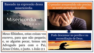 Baseado na expressão dessa
misericórdia
O pecador arrependido não precisa
se sentir perturbado e aflito.
Meus filhinhos, estas coisas vos
escrevo, para que não pequeis;
e, se alguém pecar, temos um
Advogado para com o Pai,
Jesus Cristo, o justo. 1 João 2:1
Pode descansar no perdão e na
reconciliação de Deus.
 