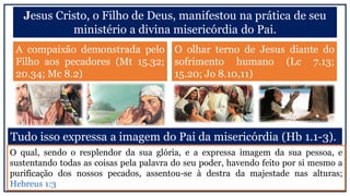 Jesus Cristo, o Filho de Deus, manifestou na prática de seu
ministério a divina misericórdia do Pai.
A compaixão demonstrada pelo
Filho aos pecadores (Mt 15.32;
20.34; Mc 8.2)
O olhar terno de Jesus diante do
sofrimento humano (Lc 7.13;
15.20; Jo 8.10,11)
Tudo isso expressa a imagem do Pai da misericórdia (Hb 1.1-3).
O qual, sendo o resplendor da sua glória, e a expressa imagem da sua pessoa, e
sustentando todas as coisas pela palavra do seu poder, havendo feito por si mesmo a
purificação dos nossos pecados, assentou-se à destra da majestade nas alturas;
Hebreus 1:3
 