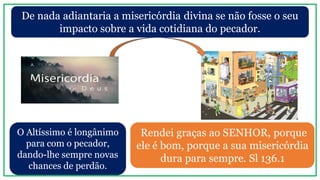 De nada adiantaria a misericórdia divina se não fosse o seu
impacto sobre a vida cotidiana do pecador.
Rendei graças ao SENHOR, porque
ele é bom, porque a sua misericórdia
dura para sempre. Sl 136.1
O Altíssimo é longânimo
para com o pecador,
dando-lhe sempre novas
chances de perdão.
 