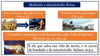 Somos libertos dos adversários
(Ne 9.27).
Mediante a misericórdia divina
Cercados e coroados cuidadosamente pelo Todo-Poderoso
(SI 23.6; 32.10; 103-4).
Somos livres da destruição
(Ne 9.31).
Livres
É ele que salva tua vida da morte, e te coroa
de bondade e de misericórdia. Salmos 103:4
 