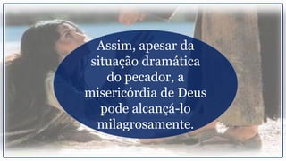 Assim, apesar da
situação dramática
do pecador, a
misericórdia de Deus
pode alcançá-lo
milagrosamente.
 