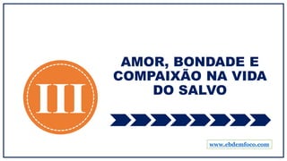 AMOR, BONDADE E
COMPAIXÃO NA VIDA
DO SALVO
III
www.ebdemfoco.com
 