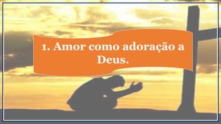 1. Amor como adoração a
Deus.
 