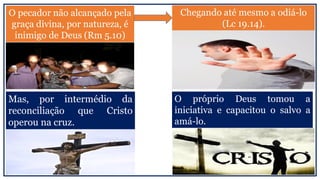 Chegando até mesmo a odiá-lo
(Lc 19.14).
O pecador não alcançado pela
graça divina, por natureza, é
inimigo de Deus (Rm 5.10)
Mas, por intermédio da
reconciliação que Cristo
operou na cruz.
O próprio Deus tomou a
iniciativa e capacitou o salvo a
amá-lo.
 