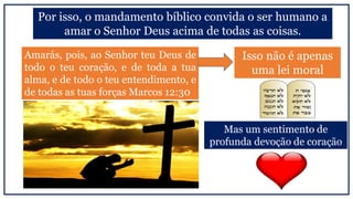 Mas um sentimento de
profunda devoção de coração
Por isso, o mandamento bíblico convida o ser humano a
amar o Senhor Deus acima de todas as coisas.
Isso não é apenas
uma lei moral
Amarás, pois, ao Senhor teu Deus de
todo o teu coração, e de toda a tua
alma, e de todo o teu entendimento, e
de todas as tuas forças Marcos 12:30
 