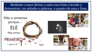 Mediante o amor divino, o salvo em Cristo é levado a
demonstrar, em atitudes e palavras, o quanto ele ama a Deus.
 