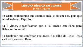 13 Nisto conhecemos que estamos nele, e ele em nós, pois que
nos deu do seu Espírito.
14 E vimos, e testificamos que o Pai enviou seu Filho para
Salvador do mundo.
15 Qualquer que confessar que Jesus é o Filho de Deus, Deus
está nele, e ele em Deus.
LEITURA BÍBLICA EM CLASSE
(1 João 4.13-19)
 