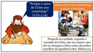 Esse amor nos constrange
a amar o próximo.
Progredi na caridade, segundo o
exemplo de Cristo, que nos amou e por
nós se entregou a Deus como oferenda e
sacrifício de agradável odor. Efésios 5:2
"Porque o amor
de Cristo nos
constrange"
(2 Co 5.14)
 