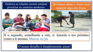 Embora as relações sociais estejam
precárias no contexto moderno.
Devemos amar o outro sem
esperar algo em troca.
E o segundo, semelhante a este, é: Amarás o teu próximo
como a ti mesmo. Mateus 22:39
O nosso desafio é simplesmente amar!
 