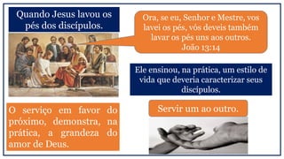 Quando Jesus lavou os
pés dos discípulos.
Ora, se eu, Senhor e Mestre, vos
lavei os pés, vós deveis também
lavar os pés uns aos outros.
João 13:14
Ele ensinou, na prática, um estilo de
vida que deveria caracterizar seus
discípulos.
Servir um ao outro.O serviço em favor do
próximo, demonstra, na
prática, a grandeza do
amor de Deus.
 