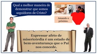 Qual a melhor maneira de
demonstrar que somos
seguidores de Cristo?
Amando o
próximo.
Expressar afeto de
misericórdia é um estado de
bem-aventurança que o Pai
nos concede.
 