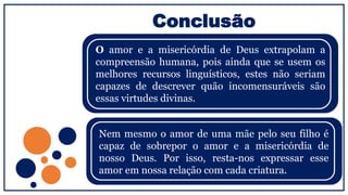 Conclusão
O amor e a misericórdia de Deus extrapolam a
compreensão humana, pois ainda que se usem os
melhores recursos linguísticos, estes não seriam
capazes de descrever quão incomensuráveis são
essas virtudes divinas.
Nem mesmo o amor de uma mãe pelo seu filho é
capaz de sobrepor o amor e a misericórdia de
nosso Deus. Por isso, resta-nos expressar esse
amor em nossa relação com cada criatura.
 