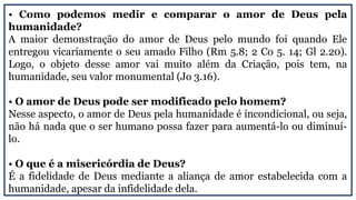 • Como podemos medir e comparar o amor de Deus pela
humanidade?
A maior demonstração do amor de Deus pelo mundo foi quando Ele
entregou vicariamente o seu amado Filho (Rm 5.8; 2 Co 5. 14; Gl 2.20).
Logo, o objeto desse amor vai muito além da Criação, pois tem, na
humanidade, seu valor monumental (Jo 3.16).
• O amor de Deus pode ser modificado pelo homem?
Nesse aspecto, o amor de Deus pela humanidade é incondicional, ou seja,
não há nada que o ser humano possa fazer para aumentá-lo ou diminuí-
lo.
• O que é a misericórdia de Deus?
É a fidelidade de Deus mediante a aliança de amor estabelecida com a
humanidade, apesar da infidelidade dela.
 
