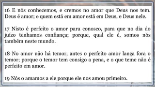 16 E nós conhecemos, e cremos no amor que Deus nos tem.
Deus é amor; e quem está em amor está em Deus, e Deus nele.
17 Nisto é perfeito o amor para conosco, para que no dia do
juízo tenhamos confiança; porque, qual ele é, somos nós
também neste mundo.
18 No amor não há temor, antes o perfeito amor lança fora o
temor; porque o temor tem consigo a pena, e o que teme não é
perfeito em amor.
19 Nós o amamos a ele porque ele nos amou primeiro.
 