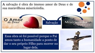 A salvação é obra do imenso amor de Deus e de
sua maravilhosa misericórdia.
Essa obra só foi possível porque o Pai
amou tanto a humanidade a ponto de
dar o seu próprio Filho para morrer no
lugar dela.
Salvação
 