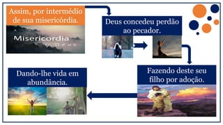 Assim, por intermédio
de sua misericórdia. Deus concedeu perdão
ao pecador.
Fazendo deste seu
filho por adoção.
Dando-lhe vida em
abundância.
 