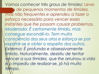 Vamos conhecer três graus de timidez: Leve:
Sofre de pequenos momentos de timidez,
mas não frequentes e aprendeu a fazer o
esforço necessário para vencer esses
instantes que lhe possam causar problemas.
Moderada: É certamente tímido, mas
consegue escondê-lo. Tem muita
consciência dos seus atos e esforça-se por
exprimir-se e obter o respeito dos outros.
Extrema: É profunda e obsessivamente
tímido. Naturalmente, desistiu de tentar
vencer a sua timidez, que lhe arruinou a vida
e o impediu de realizar-se, já há muito
tempo.
 