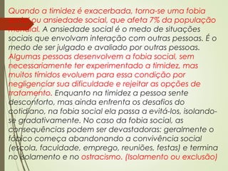 Quando a timidez é exacerbada, torna-se uma fobia
social ou ansiedade social, que afeta 7% da população
mundial. A ansiedade social é o medo de situações
sociais que envolvam interação com outras pessoas. É o
medo de ser julgado e avaliado por outras pessoas.
Algumas pessoas desenvolvem a fobia social, sem
necessariamente ter experimentado a timidez, mas
muitos tímidos evoluem para essa condição por
negligenciar sua dificuldade e rejeitar as opções de
tratamento. Enquanto na timidez a pessoa sente
desconforto, mas ainda enfrenta os desafios do
cotidiano, na fobia social ela passa a evitá-los, isolando-
se gradativamente. No caso da fobia social, as
consequências podem ser devastadoras: geralmente o
fóbico começa abandonando a convivência social
(escola, faculdade, emprego, reuniões, festas) e termina
no isolamento e no ostracismo. (Isolamento ou exclusão)
 