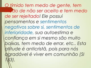 O tímido tem medo de gente, tem
medo de não ser aceito e tem medo
de ser rejeitado! Ele possui
pensamentos e sentimentos
negativos sobre si, sentimentos de
inferioridade, sua autoestima e
confiança em si mesmo são muito
baixas, tem medo de errar, etc.. Esta
atitude é anticristã, pois para nós
agradável é viver em comunhão (SI
133).
 