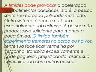 A timidez pode provocar a aceleração
dos batimentos cardíacos, isto é, a pessoa
sente seu coração pulsando mais forte.
Outro sintoma é secura na boca,
especialmente sob estresse. A pessoa não
produz saliva suficiente para manter a
boca úmida. O tímido também
experimenta tremores no corpo ou na voz,
sente sua face ficar vermelha por
vergonha, transpira excessivamente e
pode gaguejar, prejudicando, assim, sua
comunicação com outras pessoas.
 