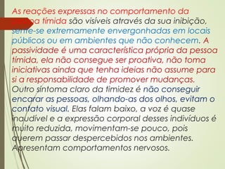 As reações expressas no comportamento da
pessoa tímida são visíveis através da sua inibição,
sente-se extremamente envergonhadas em locais
públicos ou em ambientes que não conhecem. A
passividade é uma característica própria da pessoa
tímida, ela não consegue ser proativa, não toma
iniciativas ainda que tenha ideias não assume para
si a responsabilidade de promover mudanças.
Outro sintoma claro da timidez é não conseguir
encarar as pessoas, olhando-as dos olhos, evitam o
contato visual. Elas falam baixo, a voz é quase
inaudível e a expressão corporal desses indivíduos é
muito reduzida, movimentam-se pouco, pois
querem passar despercebidos nos ambientes.
Apresentam comportamentos nervosos.
 