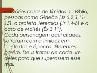 Há vários casos de tímidos na Bíblia,
pessoas como Gideão (Jz 6.2,3,11-
15), o profeta Jeremias (Jr 1.4-6) e o
caso de Moisés (Êx 3.11).
Cada personagem aqui citados,
sofreram com a timidez em
contextos e épocas diferentes;
porém, Deus tratou de cada um
deles para que superassem esse
mal.
 