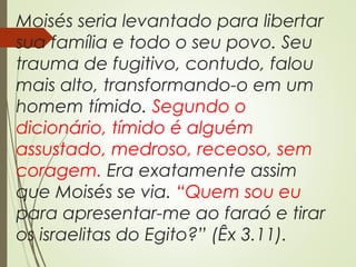 Moisés seria levantado para libertar
sua família e todo o seu povo. Seu
trauma de fugitivo, contudo, falou
mais alto, transformando-o em um
homem tímido. Segundo o
dicionário, tímido é alguém
assustado, medroso, receoso, sem
coragem. Era exatamente assim
que Moisés se via. “Quem sou eu
para apresentar-me ao faraó e tirar
os israelitas do Egito?” (Êx 3.11).
 