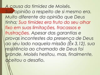A causa da timidez de Moisés.
Sua opinião a respeito de si mesmo era.
Muito diferente da opinião que Deus
tinha; Sua timidez era fruto do seu olhar
fixo em suas limitações, fracassos e
frustrações. Apesar das garantias e
provas incontestes da presença de Deus
ao seu lado naquela missão (Êx 3,12), sua
resistência ao chamado de Deus foi
grande. Moisés hesitou, mas, finalmente,
aceitou o desafio.
 