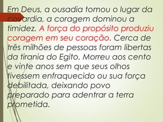 Em Deus, a ousadia tomou o lugar da
covardia, a coragem dominou a
timidez. A força do propósito produziu
coragem em seu coração. Cerca de
três milhões de pessoas foram libertas
da tirania do Egito. Morreu aos cento
e vinte anos sem que seus olhos
tivessem enfraquecido ou sua força
debilitada, deixando povo
preparado para adentrar a terra
prometida.
 