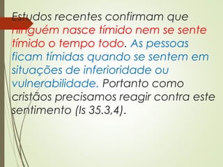 Estudos recentes confirmam que
ninguém nasce tímido nem se sente
tímido o tempo todo. As pessoas
ficam tímidas quando se sentem em
situações de inferioridade ou
vulnerabilidade. Portanto como
cristãos precisamos reagir contra este
sentimento (Is 35.3,4).
 