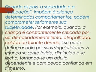 Quando os pais, a sociedade e a
“educação”, impõem à criança
determinados comportamentos, podem
comprometer seriamente sua
subjetividade. Por exemplo, quando, a
criança é constantemente criticada por
ser demasiadamente lenta, atrapalhada,
calada ou falante demais, isso pode
deflagrar ódio por suas singularidades. A
criança se sente ferida, diminuída e se
fecha, tornando-se um adulto
dependente e com pouca confiança em
si mesmo.
 