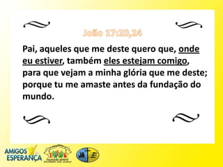 Pai, aqueles que me deste quero que, onde
eu estiver, também eles estejam comigo,
para que vejam a minha glória que me deste;
porque tu me amaste antes da fundação do
mundo.
 
