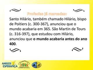 Santo Hilário, também chamado Hilário, bispo
de Poitiers (c. 300-367), anunciou que o
mundo acabaria em 365. São Martin de Tours
(c. 316-397), que estudou com Hilário,
anunciou que o mundo acabaria antes do ano
400.
 