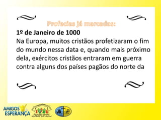 1º de Janeiro de 1000
Na Europa, muitos cristãos profetizaram o fim
do mundo nessa data e, quando mais próximo
dela, exércitos cristãos entraram em guerra
contra alguns dos países pagãos do norte da
 
