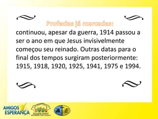 continuou, apesar da guerra, 1914 passou a
ser o ano em que Jesus invisivelmente
começou seu reinado. Outras datas para o
final dos tempos surgiram posteriormente:
1915, 1918, 1920, 1925, 1941, 1975 e 1994.
 