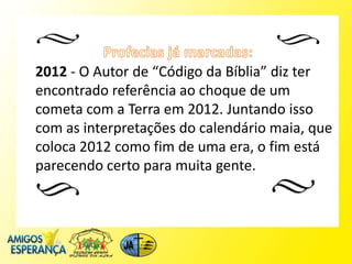 2012 - O Autor de “Código da Bíblia” diz ter
encontrado referência ao choque de um
cometa com a Terra em 2012. Juntando isso
com as interpretações do calendário maia, que
coloca 2012 como fim de uma era, o fim está
parecendo certo para muita gente.
 