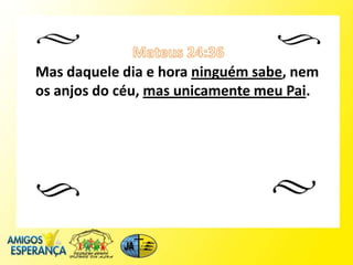 Mas daquele dia e hora ninguém sabe, nem
os anjos do céu, mas unicamente meu Pai.
 