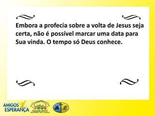 Embora a profecia sobre a volta de Jesus seja
certa, não é possível marcar uma data para
Sua vinda. O tempo só Deus conhece.
 