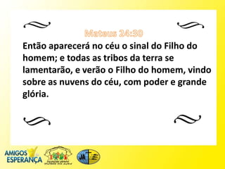Então aparecerá no céu o sinal do Filho do
homem; e todas as tribos da terra se
lamentarão, e verão o Filho do homem, vindo
sobre as nuvens do céu, com poder e grande
glória.
 