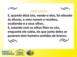 E, quando dizia isto, vendo-o eles, foi elevado
às alturas, e uma nuvem o recebeu,
ocultando-o a seus olhos.
E, estando com os olhos fitos no céu,
enquanto ele subia, eis que junto deles se
puseram dois homens vestidos de branco.
 