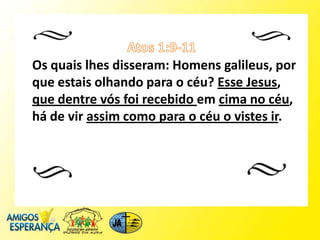 Os quais lhes disseram: Homens galileus, por
que estais olhando para o céu? Esse Jesus,
que dentre vós foi recebido em cima no céu,
há de vir assim como para o céu o vistes ir.
 